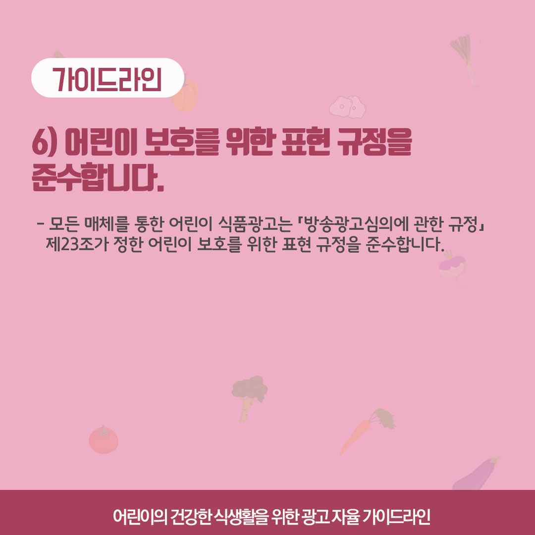 가이드라인 6) 어린이 보호를 위한 표현 규정을 준수합니다. 모든 매체를 통한 어린이 식품광고는 '방송광고심의에 관한 규정 제 23조가 정한 어린이 보호를 위한 표현 규정을 준수합니다.