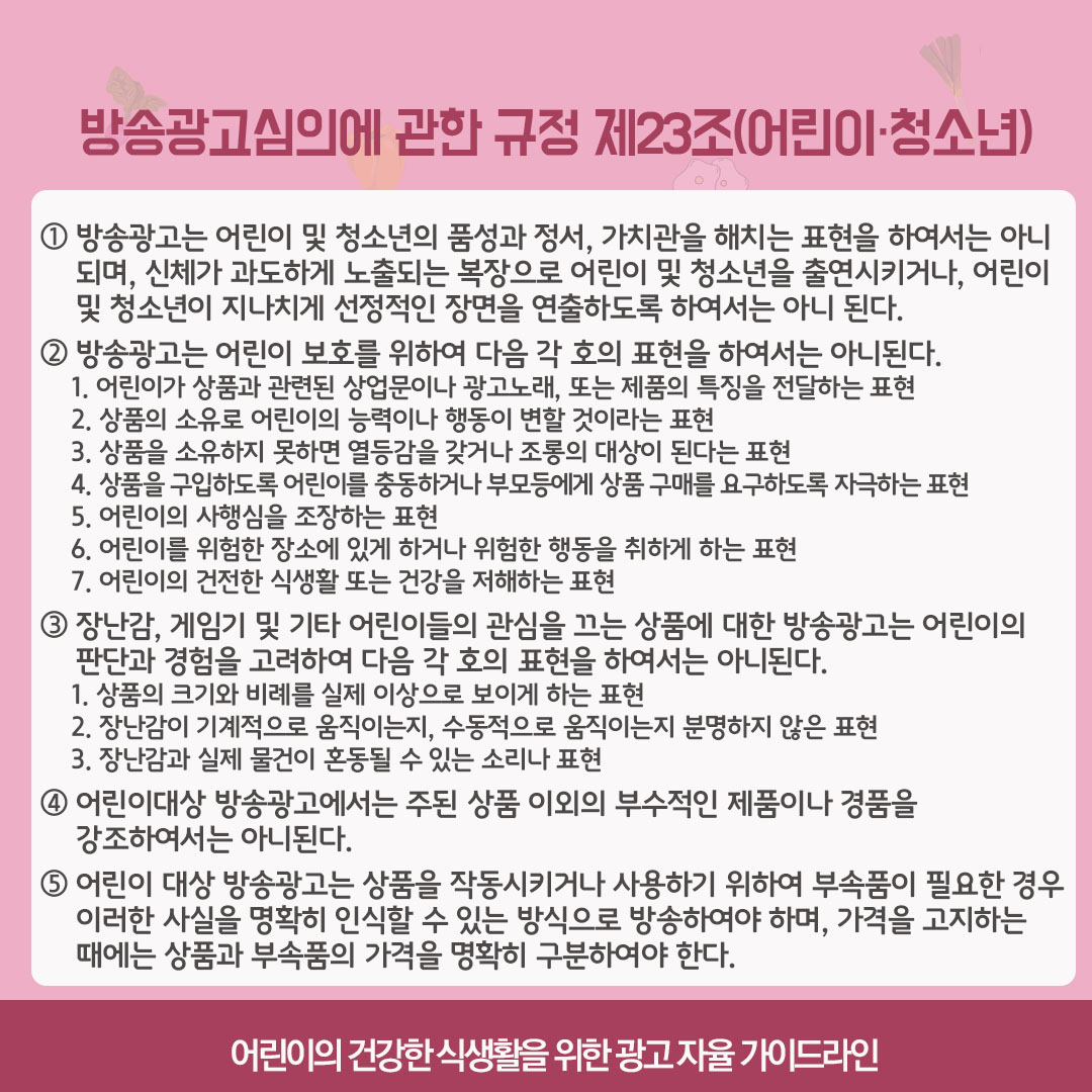 방송광고심의에 관한 규정 제23조(어린이, 청소년). 1) 방송광고는 어린이 및 청소년의 품성과 정서, 가치관을 해치는 표현을 하여서는 아니되며, 신체가 과도하게 노출되는 복장으로 어린이 및 청소년을 출연시키거나 어린이 및 청소년이 지나치게 선정적인 장면을 연출하도록 하여서는 아니된다. 2) 방송광고는 어린이 보호를 위하여 다음 각 호의 표현을 하여서는 아니된다. 첫째, 어린이가 상품과 관련된 상업문이나 광고노래 또는 제품의 특징을 전달하는 표현. 둘째, 상품의 소유로 어린이의 능력이나 행동이 변할 것이라는 표현. 셋째, 상품을 소유하지 못하면 열등감을 갖거나 조롱의 대상이 된다는 표현. 넷째, 상품을 궁비하도록 어린이를 충동하거나 부모등에게 상품 구매를 요구하도록 자극하는 표현. 다섯째, 어린이의 사행심을 조장하는 표현. 여섯째, 어린이를 위험한 장소에 있게 하거나 위험한 행동을 취하게 하는 표현. 일곱째, 어린이의 건전한 식생활 또는 건강을 저해하는 표현. 3) 장난감, 게임기 및 기타 어린이들의 관심을 끄는 상품에 대한 방송광고는 어린이의 판단과 경험을 고려하여 다음 각 호의 표현을 하여서는 아니된다. 첫째, 상품의 크기와 비레를 실제 이상으로 보이게 하는 표현. 둘째, 장난감이 기계적으로 움직이는지, 수동적으로 움직이는지 분명하지 않은 표현. 셋째, 장난감과 실제 물건이 혼동될 수 있는 소리나 표현. 4) 어린이대상 방송광고에서는 주된 상품 이외의 부수적인 제품이나 경품을 강조하여서는 안된다. 5) 어린이 대상 방송광고는 상품을 작동시키거나 사용하기 위하여 부속품이 필요한 경우 이러한 사실을 명확히 인식할 수 있는 방식으로 방송하여야 하며, 가격을 고지하는 때에는 상품과 부속품의 가격을 명확히 구분하여야 한다.