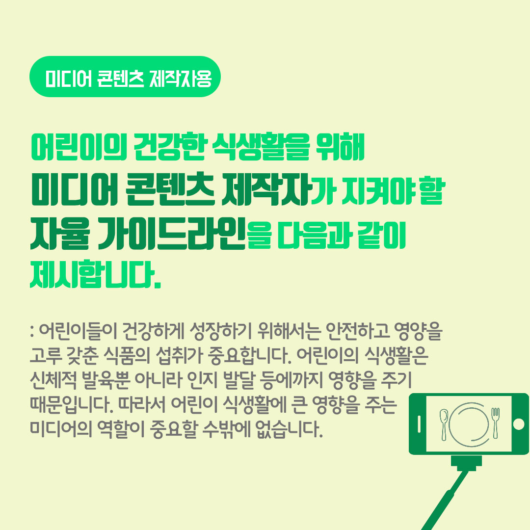 미디어 콘텐츠 제작자를 위한 어린이의 건강한 식생활을 위해 미디어 콘텐츠제작자가 지켜야 할 자율 가이드라인을 다음과 같이 제시합니다. 어린이들이 건강하게 성장하기 위해서는 안전하고 영양르 고루 갖춘 식품의 섭취가 중요합니다. 어린이의 식생활은 신체적 발육 뿐 아니라 인지 발달 등에까지 영향을 주기 때문입니다. 따라서 얼니이 식생활에 큰 영향을 주는 미디어의 역할이 중요할 수밖에 없습니다.