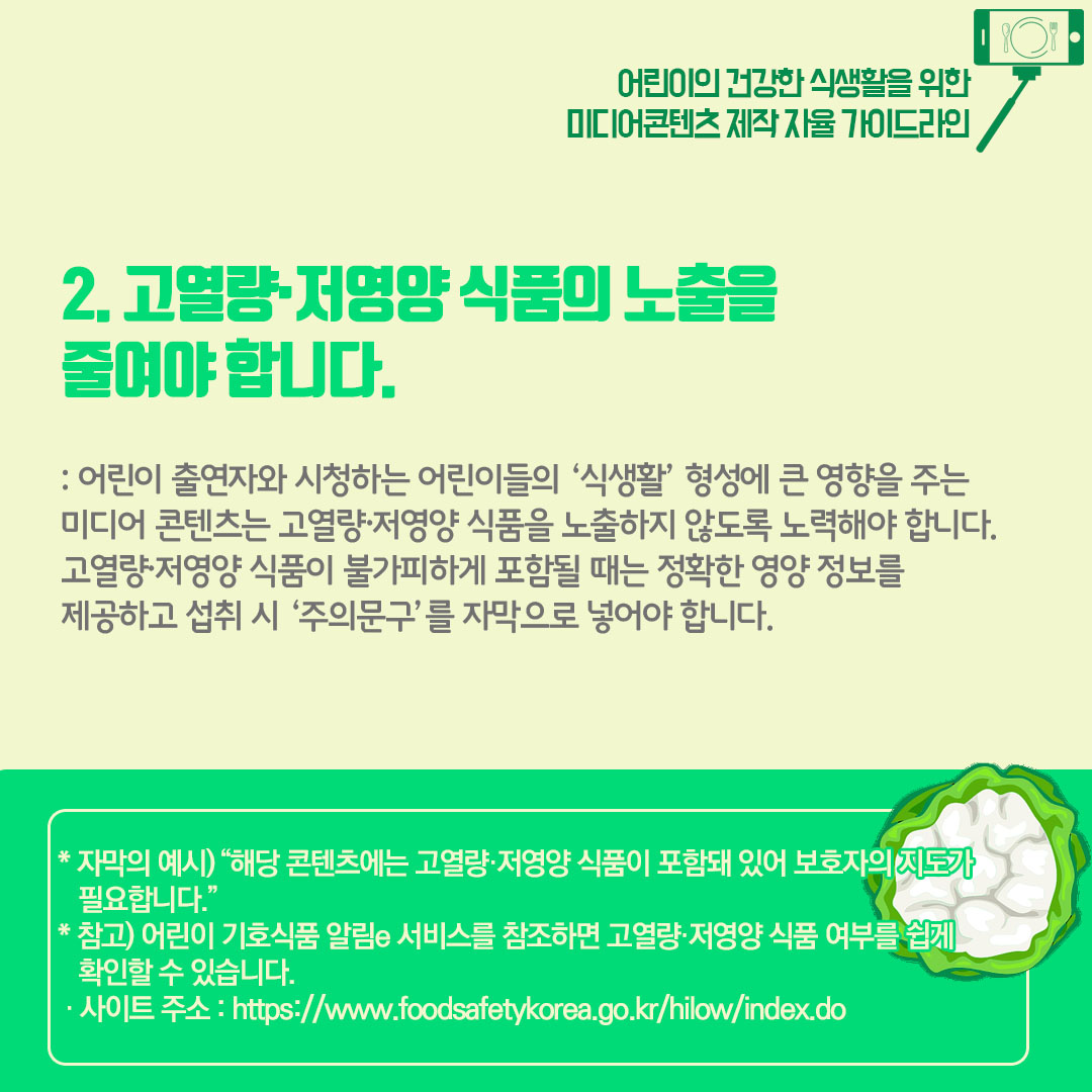 2)고열량 저영양 식품의 노출을 줄여야합니다. 어린이 출연자와 시청하는 어린이들의 식생활 형성에 큰 영향을 주는 미디어 콘텐츠는 고열량 저영양 식품을 노출하지 않도록 노력해야 합니다. 고열량 저영양 식품이 불가피하게 포함될 때는 정확한 영양 정보를 제공하고 섭취 시 주의문구를 자막으로 넣어야 합니다. 