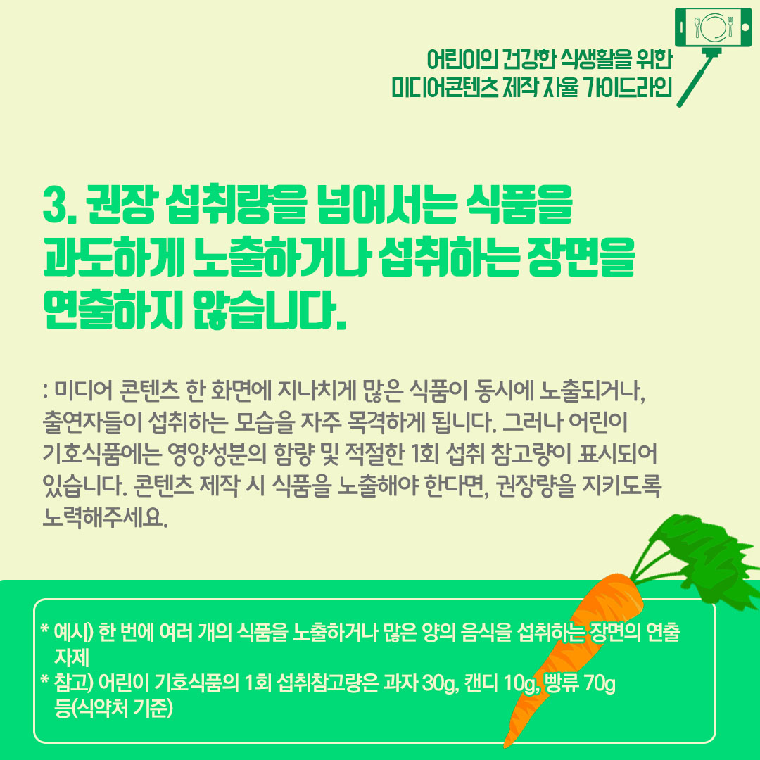 3) 권장 섭취량을 넘어서는 식품을 과도하게 노출하거나 섭취하는 장면을 연출하지 않습니다. 미디어 콘텐츠 한 화면에 지나치게 많은 식품이 동시에 노출되거나, 출연자들이 섭취하는 모습을 자주 목격하게 됩니다. 그러나 어린이 기호식품에는 영양성분의 함량 및 적절한 1회 섭취 참고량이 표시되어 있습니다. 콘텐츠 제작 시 식품을 노출해야 한다면 권장량을 지키도록 노력해주세요.