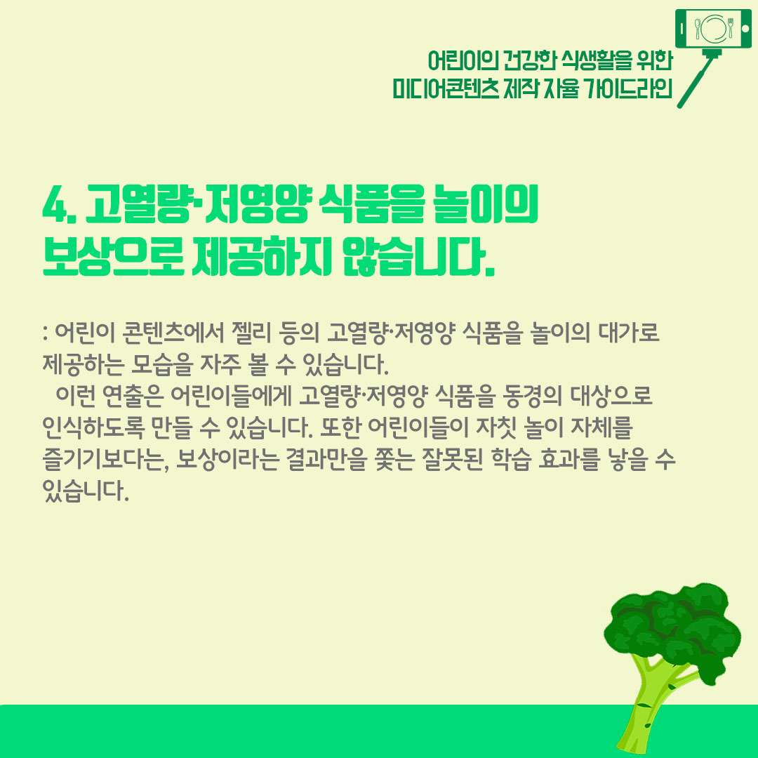 4) 고열량 저영양 식품을 놀이의 보상으로 제공하지 않습니다. 어린이 콘텐츠에서 젤리 등의 고열량 저영양 식품을 놀이의 대가로 제공하는 모습을 자주 볼 수 있습니다. 이런 연출은 어린이들에게 고열량 저영양 식품을 동경의 대상으로 인식하도록 만들 수 있습니다. 또한 어린이들이 자칫 놀이 자체를 즐기기보다는 보상이라는 결과만을 쫒는 잘못된 학습 효과를 낳을수 있습니다.