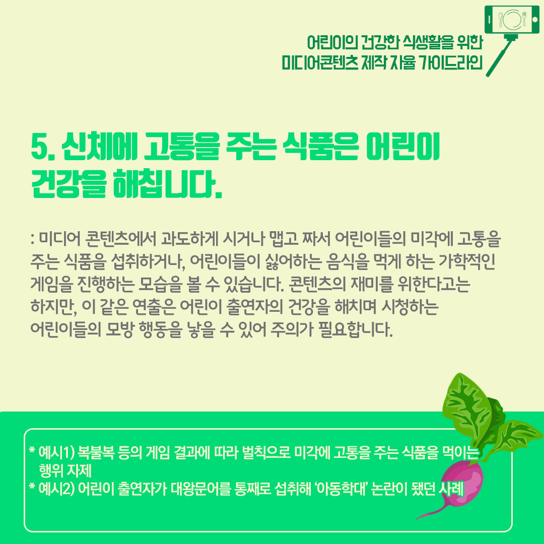 5) 신체에 고통을 주는 식품은 어린이 건강을 해칩니다. 미디어 콘텐츠에서 과도하게 시거나 맵고 짜서 어린이들의 미각에 고통을 주는 식품을 섭취하거나, 어린이들이 싫어하는 음식을 먹게 하는 가학적인 게임을 진행하는 모습을 볼 수 있습니다. 콘텐츠의 재미를 위한다고는 하지만 이 같은 연출은 어린이 출연자의 건강을 해치며 시청하는 어린이들의 모방 행동을 낳을  수 있어 주의가 필요합니다. 