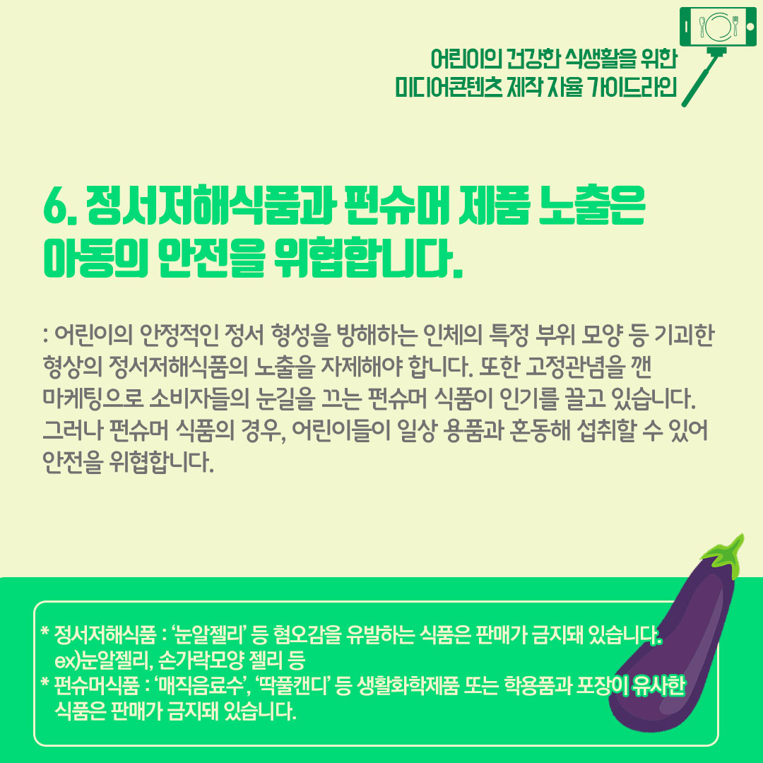 6) 정서저해식품과 펀슈머 제품 노출을 아동의 안전을 위협합니다. 어린이의 안정적인 정서 형성을 방해하는 인체의 특정 부위 등 기괴한 형상의 정서저해식품의 노출을 자제해야 합니다. 또한 고정관념을 깬 마케팅으로 소비자들의 눈길을 끄는 펀슈머 식품이 인기를 끌고 있습니다. 그러나 펀슈머 식품의 경우 어린이들이 일상용품과 혼동해 섭취할 수 있어 안전을 위협합니다.