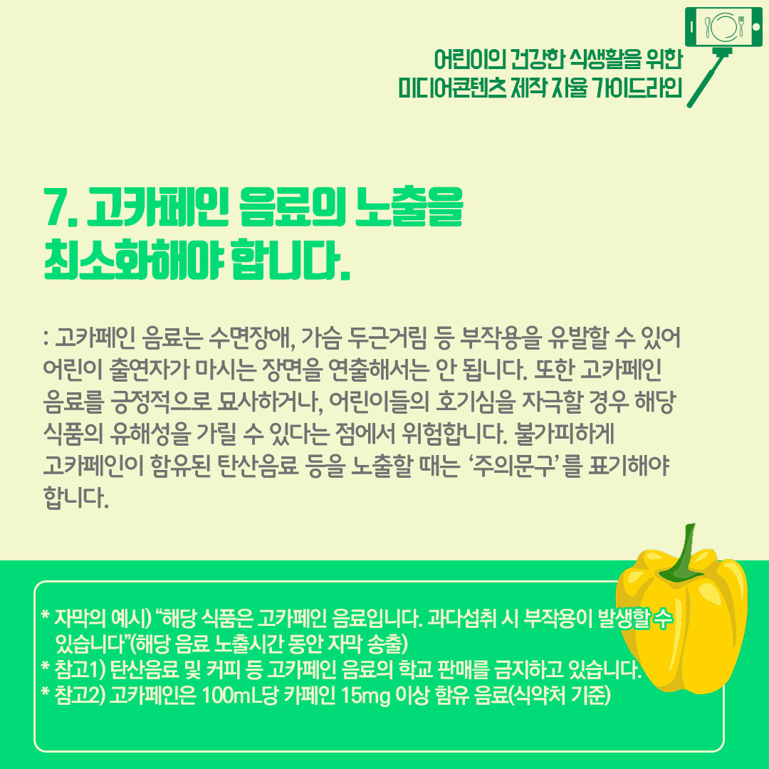 고카페인 음료의 노출을 최소화해야합니다. 고카페인 음료는 수면장애, 가슴 두근거림 등 부작용을 유발할 수 있어 어린이 출연자가 마시는 장면을 연출해서는 안됩니다. 또한 고카페인 음료를 긍정적으로 묘사하거나 어린이들의 호기심을 자극할 경우 해당 식품의 유해성을 가릴 수 있다는 점에서 위험합니다. 불가피하게 고카페인이 함유된 탄산음료 등을 노출할때는 주의문구를 표기해야 합니다.