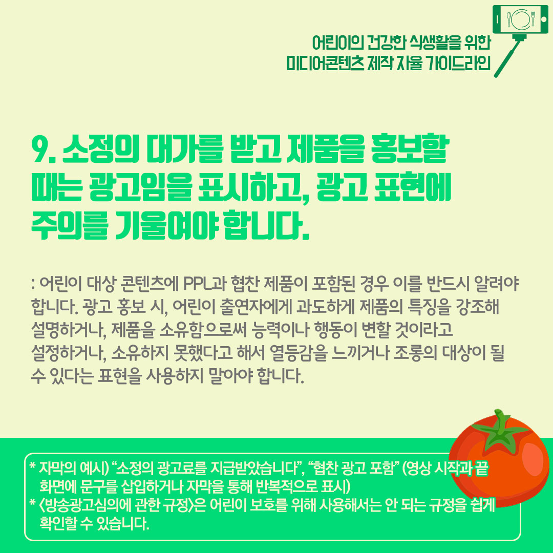 9) 소정의 대가를 받고 제품을 홍보할 때에는 광고임을 표시하고 광고 전체에 주의를 기울여야 합니다. 어린이 대상 콘텐츠에 ppl과 협찬 제품이 포함된 경우 이를 즉시 알려야합니다. 광고 홍보 시 어린이 출연자에게 과도하게 제품의 특징을 강조해 설명하거나 제품을 소유함으로써 능력이나 행동이 변할 것이라고 설정하거나 소유하지 못했다고 해서 열등감을 느끼거나 조롱의 대상이 될 수 있다는 표현을 사용하지 말아야 합니다.