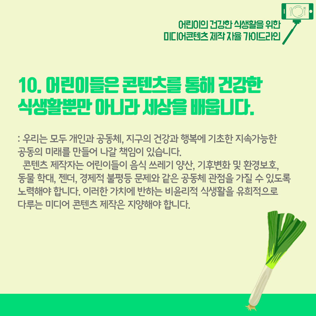 10) 어린이들은 콘텐츠를 통해 건강한 식생활뿐만 아니라 세상을 배웁니다. 우리는 모두 개인과 공동체, 지구의 건강과 행복에 기초한 지속가능한 공동의 미래를 만들어 나갈 책임이 있습니다. 콘텐츠 제작자는 어린이들이 음식 쓰레기 양산, 기후변화 및 환경보호, 동물 학대, 젠더, 경제적 불평등 문제와 같은 공동체 관점을 가질 수 있도록 노력해야 합니다. 이러한 가치에 반하는 비윤리적 식생활을 유힂거으로 다루는 미디어 콘텐츠 제작은 지양해야 합니다.