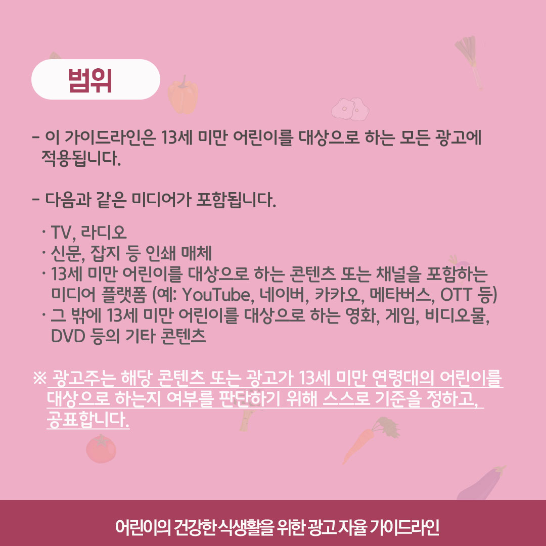 범위. 이 가이드라인은 13세 미만 어린이를 대상으로 하는 모든 광고에 적용됩니다. 다음과 같은 미디어가 포함됩니다. TV, 라디오, 신문, 잡지 등의 인쇄매체, 13세 미만 어린이를 대상으로 하는 콘텐츠 또는 채널을 포함하는 미디어 플랫폼(예: 유튜브 네이버, 카카오, 메타버스, OTT 등), 그 밖에 13세 미만 어린이를 대상으로 하는 영화, 게임, 비디오물, DVD 등의 기타 콘텐츠. 광고주는 해당 콘텐츠 또는 광고가 13세 미만 연령대의 어린이를 대상으로 하는지 여부를 판단하기 위해 스스로 기준을 정하고 공표합니다.