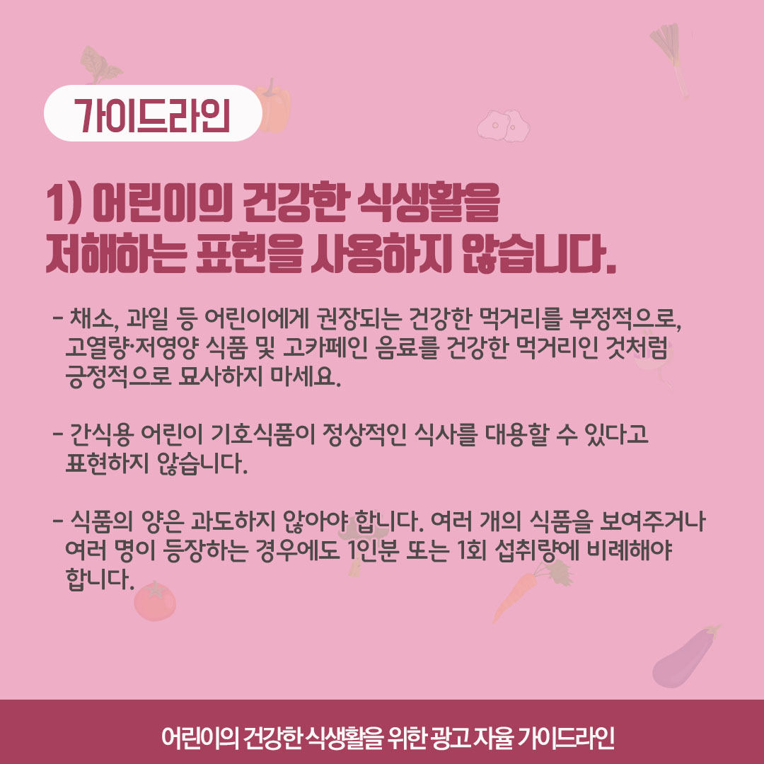 가이드라인 1) 어린이의 건강한 식생활을 저해하는 표현을 사용하지 않습니다. 채소 과일 등 어린이에게 권장되는 건강한 먹거리를 부정적으로, 고열량저영양 식품 및 고카페인 음료를 건강한 먹거리인 것처럼 긍정적으로 묘사하지 마세요. 간식용 어린이 기호식품이 정상적인 식사를 대용할 수 있다고 표현하지 않습니다. 식품의 양은 과도하지 않아야 합니다. 여러개의 식품을 보여주거나 여러 명이 등장하는 경우에도 1인분 또는 1회 섭취량에 비례해야 합니다.