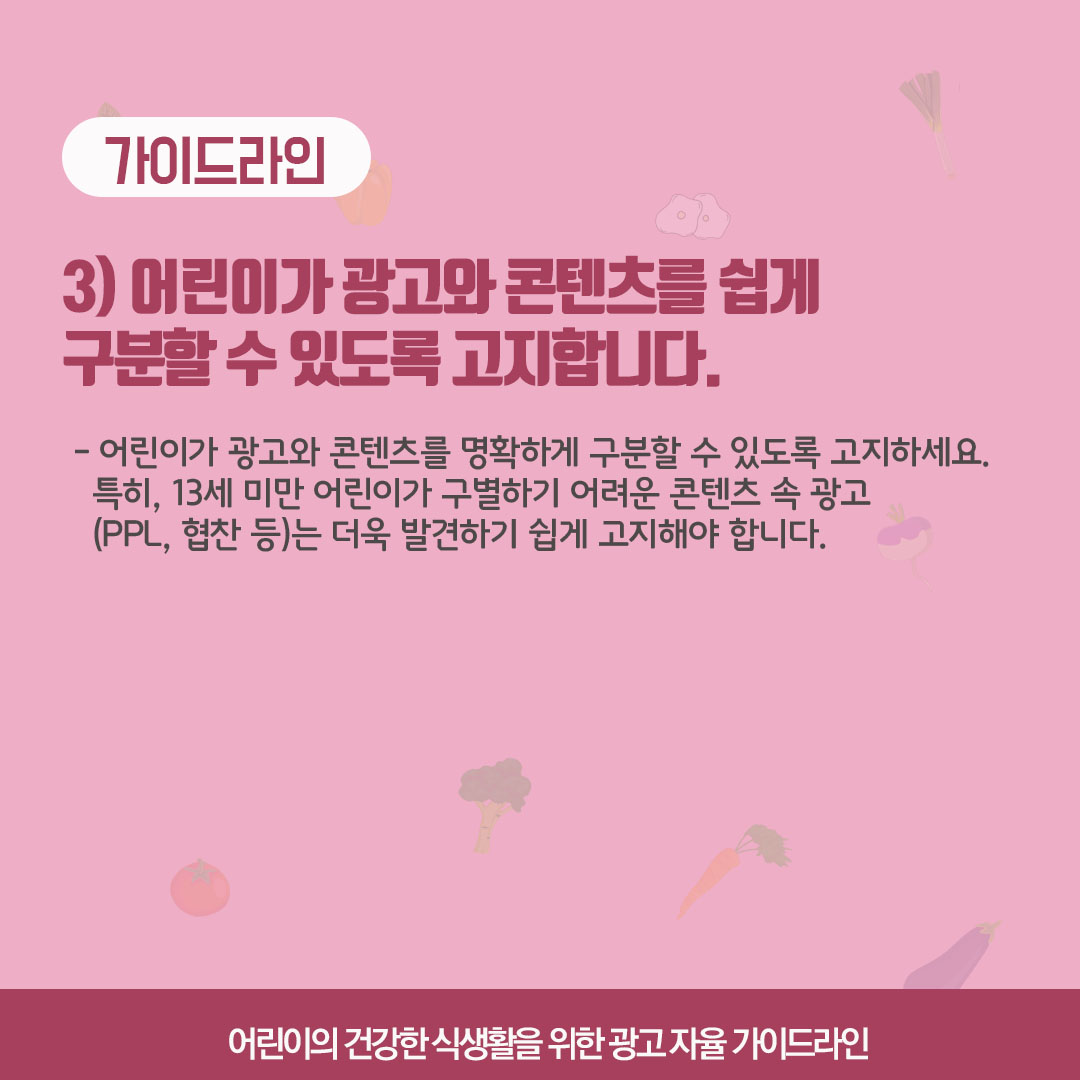 가이드라인 3) 어린이가 광고와 콘텐츠를 쉽게 구분할 수 있도록 고지합니다. 어린이가 광고와 콘텐츠를 명확하게 구분할 수 있도록 고지하세요. 특히, 13세 미만 어린이가 구별하기 어려운 콘텐츠 속 광고(ppl, 협찬 등)은 더욱 발견하기 쉽게 고지해야합니다.