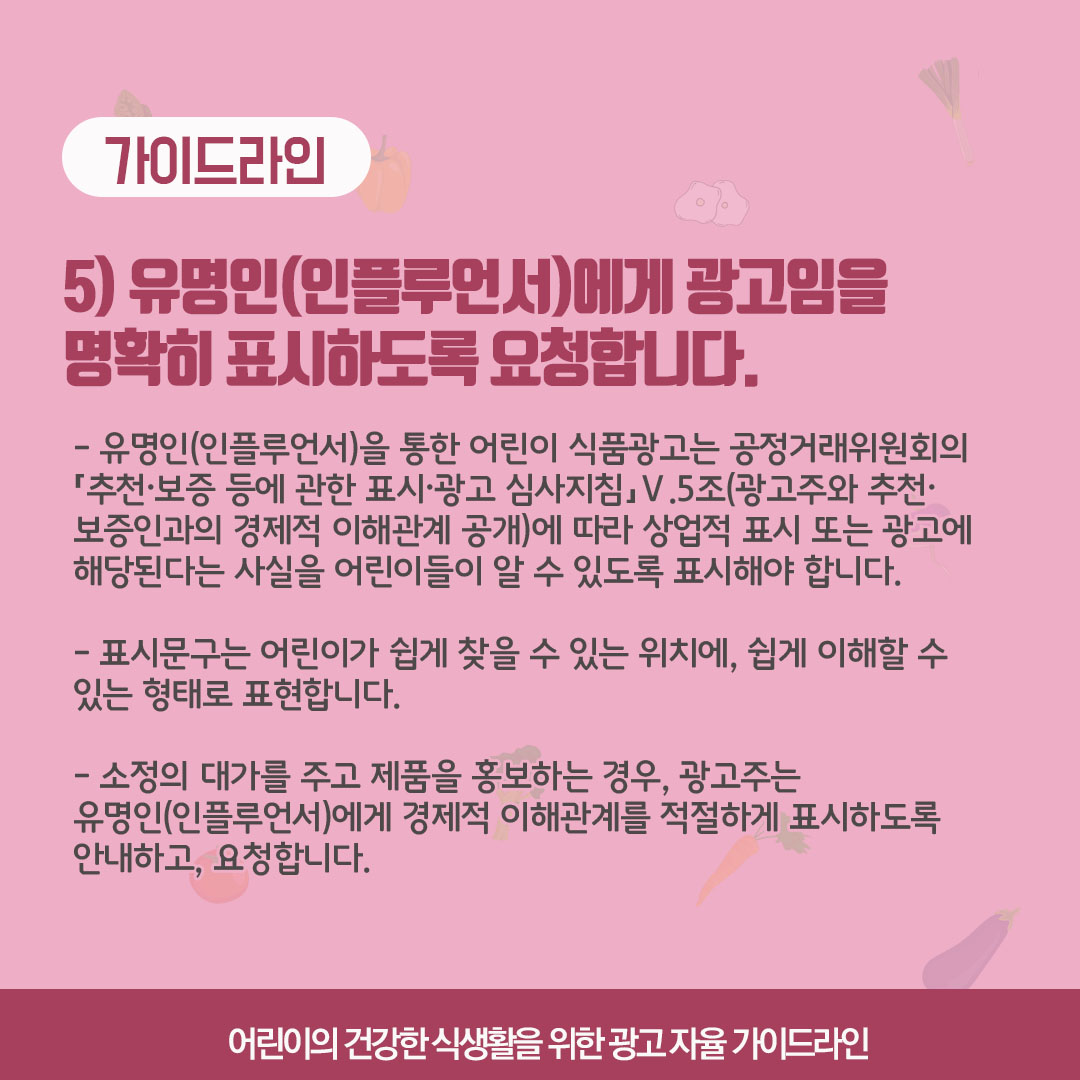 가이드라인 5) 유명인에게 광고임을 명확히 표시하도록 요청합니다. 유명인을 통한 어린이 식품광고는 공정거래위원회의 '추천, 보증 등에 고나한 표시, 광고 심사지침, V5조 (광고주와 추천, 보증인과의 경제적 이해관계 공개)에 따라 상업적 표시 또는 광고에 해당된다는 사실을 어린이들이 알 수 있도록 표시해야 합니다. 표시문구는 어린이가 쉽게 찾을 수 있는 위치에, 쉽게 이해할 수 있는 형태로 표현합니다. 소정의 대가를 주고 제품을 홍보하는 경우, 광고주는 유명인에게 경제적 이해관계를 적절하게 표시하도록 안내하고 요청합니다.